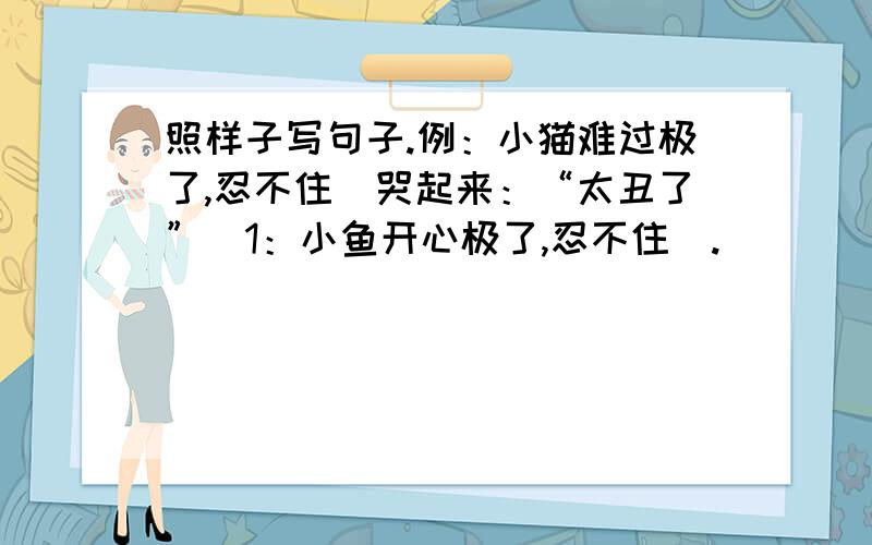 照样子写句子.例：小猫难过极了,忍不住（哭起来：“太丑了”）1：小鱼开心极了,忍不住（.     ）