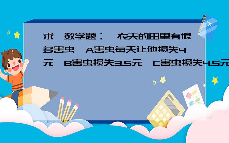 求一数学题：一农夫的田里有很多害虫,A害虫每天让他损失4元,B害虫损失3.5元,C害虫损失4.5元,假如农夫一农夫的田里有很多害虫,A害虫每天让他损失4元,B害虫损失3.5元,C害虫损失4.5元,一共有30