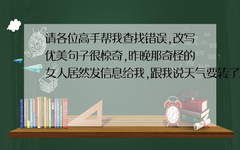 请各位高手帮我查找错误,改写优美句子很惊奇,昨晚那奇怪的女人居然发信息给我,跟我说天气要转了冷了,叫我注意保暖.只有她知道.今晚我听到我爷爷可能不久之后搬来我家住,我觉得挺不错