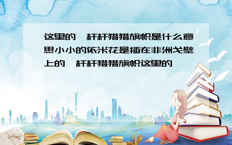 这里的一杆杆猎猎旗帜是什么意思小小的依米花是插在非洲戈壁上的一杆杆猎猎旗帜这里的