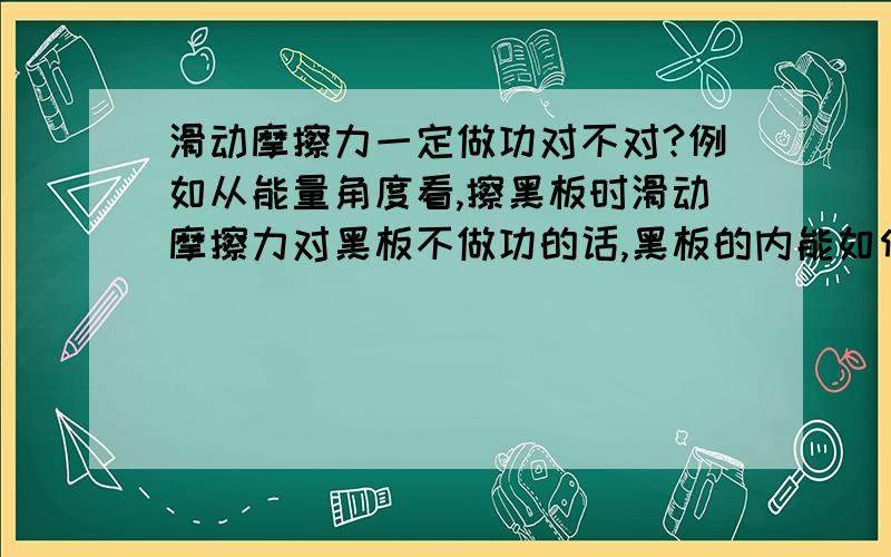 滑动摩擦力一定做功对不对?例如从能量角度看,擦黑板时滑动摩擦力对黑板不做功的话,黑板的内能如何增大