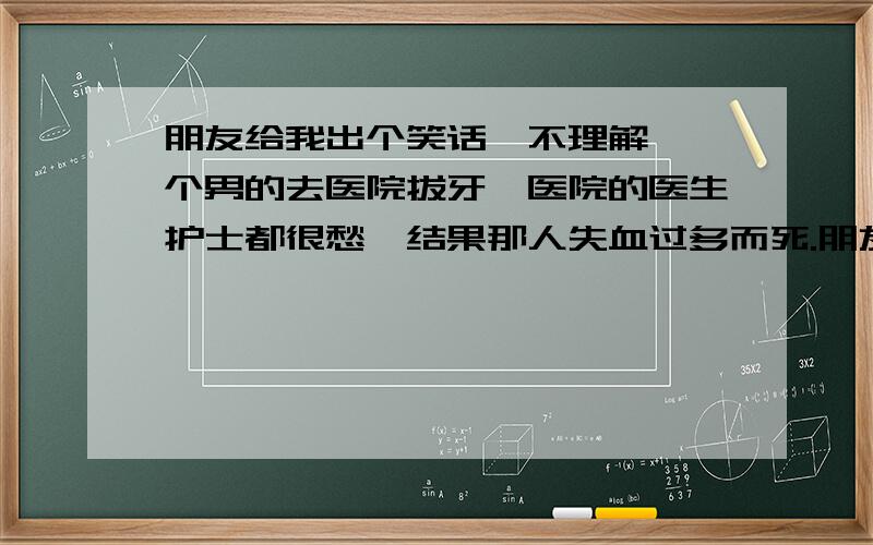 朋友给我出个笑话,不理解,一个男的去医院拔牙,医院的医生护士都很愁,结果那人失血过多而死.朋友说智商140以上的人才明白