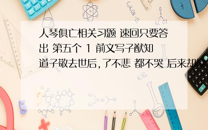 人琴俱亡相关习题 速回只要答出 第五个 1 前文写子猷知道子敬去世后,了不悲 都不哭 后来却恸绝良久 这样写是否矛盾?2 弦既不调 不调说明什么 3 子猷月余亦卒的原因是?以月余亦卒结尾的