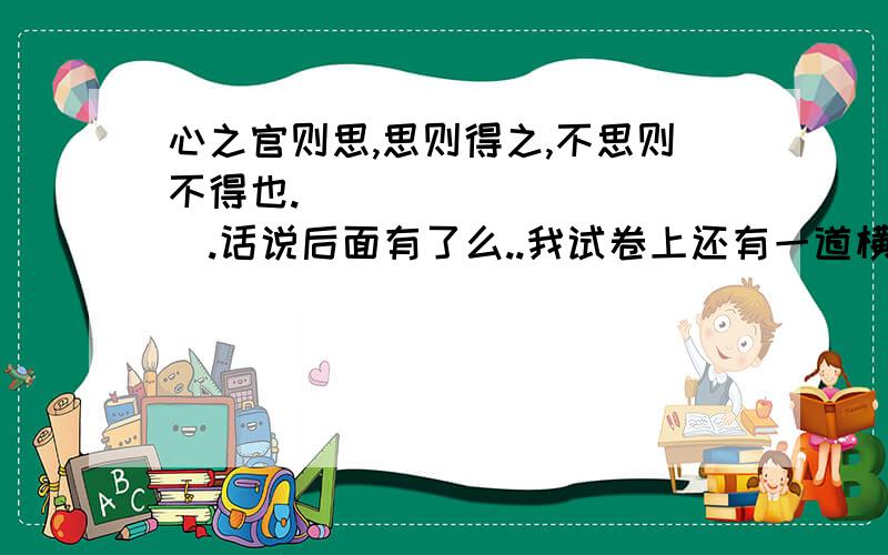 心之官则思,思则得之,不思则不得也.___________.话说后面有了么..我试卷上还有一道横线呐~