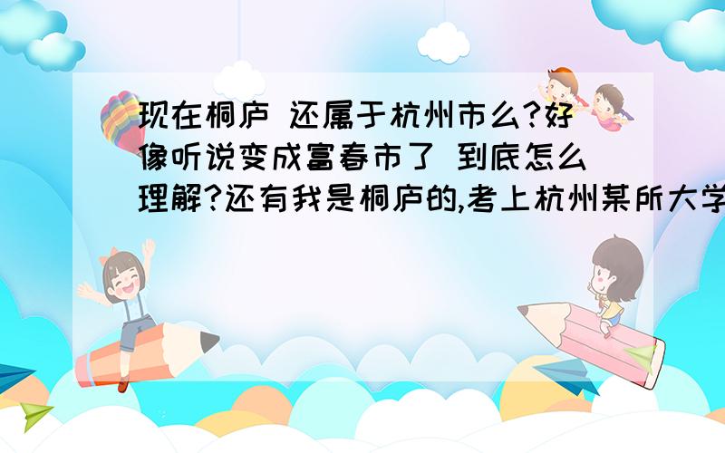 现在桐庐 还属于杭州市么?好像听说变成富春市了 到底怎么理解?还有我是桐庐的,考上杭州某所大学 改成农专非 那么是不是户口也相应迁到这所大学?还是户口仍然为桐庐?急