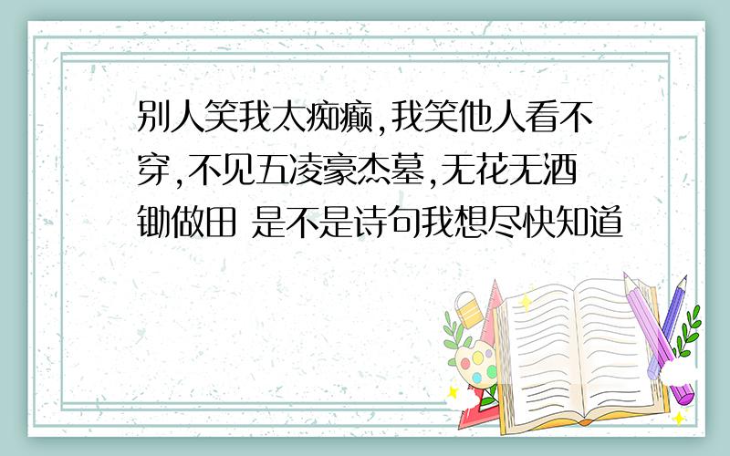 别人笑我太痴癫,我笑他人看不穿,不见五凌豪杰墓,无花无酒锄做田 是不是诗句我想尽快知道