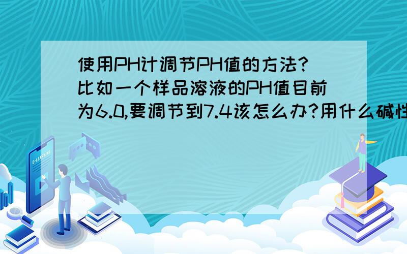 使用PH计调节PH值的方法?比如一个样品溶液的PH值目前为6.0,要调节到7.4该怎么办?用什么碱性试剂进行滴定?具体操作中该怎么使用PH计进行操作?