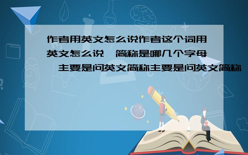 作者用英文怎么说作者这个词用英文怎么说,简称是哪几个字母,主要是问英文简称主要是问英文简称 到底有没有简称，外国人写法的简称，或者是中国写法的简称，或者是网络写法的简称都