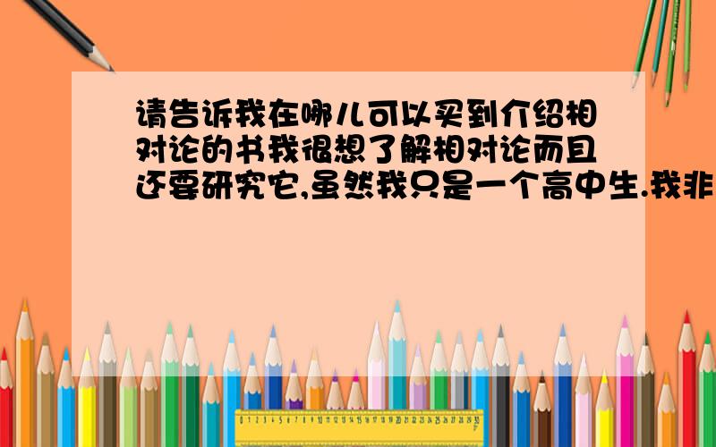 请告诉我在哪儿可以买到介绍相对论的书我很想了解相对论而且还要研究它,虽然我只是一个高中生.我非常想当一名物理学家,像爱因斯坦一样的理论物理学家,请不要嘲 笑我!