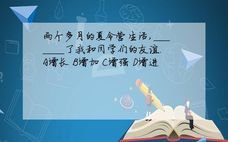 两个多月的夏令营生活,_______了我和同学们的友谊.A增长 B增加 C增强 D增进