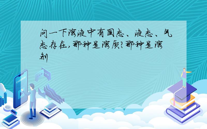 问一下溶液中有固态、液态、气态存在,那种是溶质?那种是溶剂