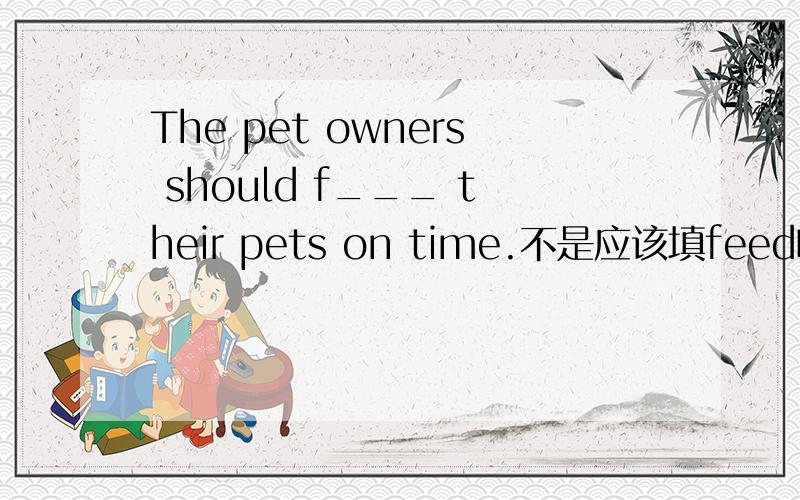 The pet owners should f___ their pets on time.不是应该填feed吗,为什么扣我一半分?