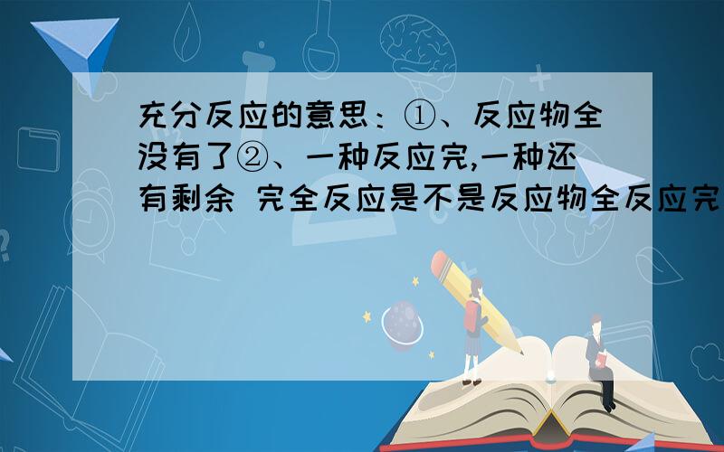 充分反应的意思：①、反应物全没有了②、一种反应完,一种还有剩余 完全反应是不是反应物全反应完了,没有剩余?