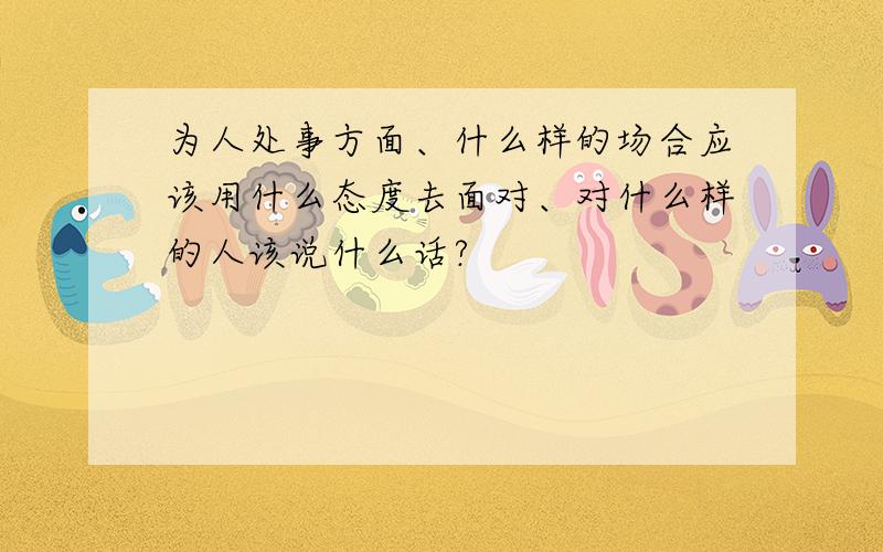 为人处事方面、什么样的场合应该用什么态度去面对、对什么样的人该说什么话?