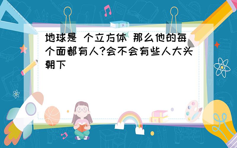 地球是 个立方体 那么他的每个面都有人?会不会有些人大头朝下