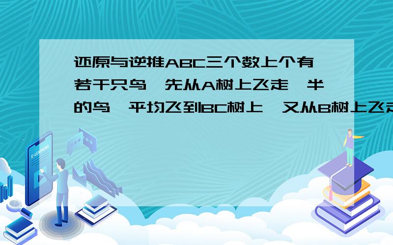 还原与逆推ABC三个数上个有若干只鸟,先从A树上飞走一半的鸟,平均飞到BC树上,又从B树上飞走一半的鸟,平均飞到AC树上,再从C树上飞走一半的鸟,平均飞到AB树上,这是三棵树上的鸟都是24只,问原