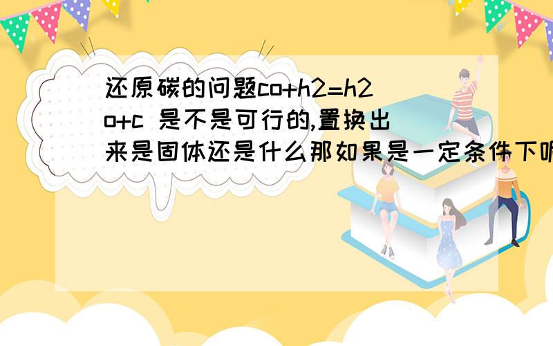 还原碳的问题co+h2=h2o+c 是不是可行的,置换出来是固体还是什么那如果是一定条件下呢