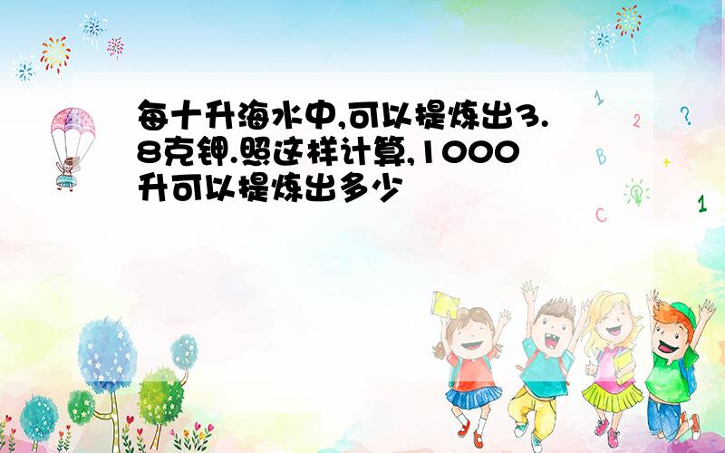 每十升海水中,可以提炼出3.8克钾.照这样计算,1000升可以提炼出多少