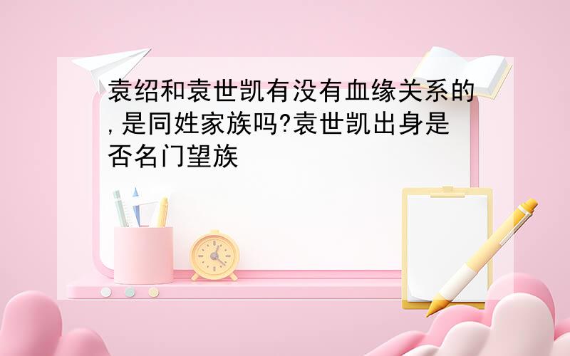 袁绍和袁世凯有没有血缘关系的,是同姓家族吗?袁世凯出身是否名门望族