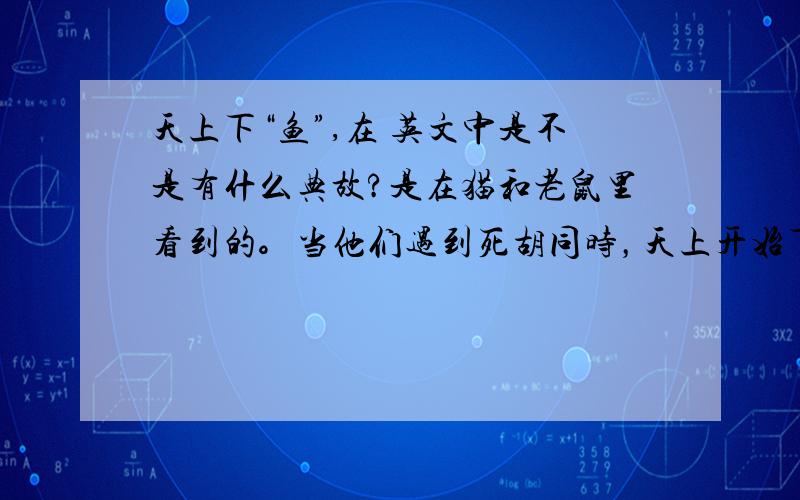 天上下“鱼”,在 英文中是不是有什么典故?是在猫和老鼠里看到的。当他们遇到死胡同时，天上开始下“鱼”，我想，是不是有什么英语谚语是用下