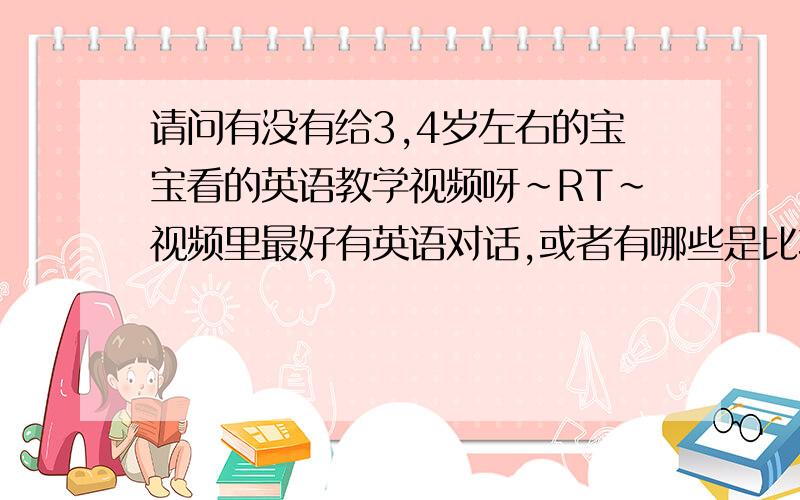 请问有没有给3,4岁左右的宝宝看的英语教学视频呀~RT~视频里最好有英语对话,或者有哪些是比较有名的宝宝英语教学视频?