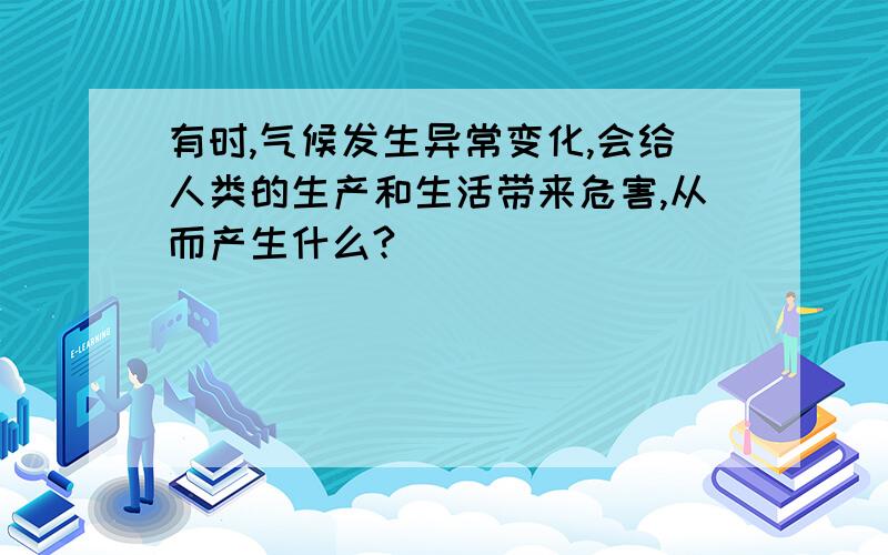 有时,气候发生异常变化,会给人类的生产和生活带来危害,从而产生什么?