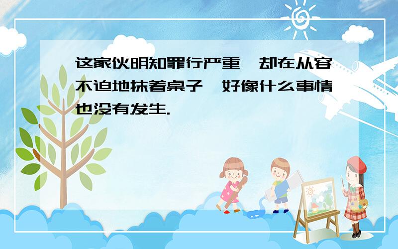 这家伙明知罪行严重,却在从容不迫地抹着桌子,好像什么事情也没有发生.