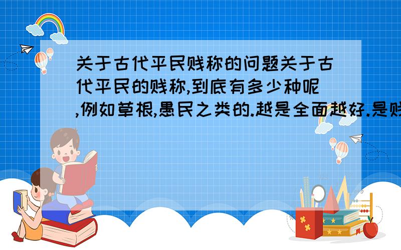 关于古代平民贱称的问题关于古代平民的贱称,到底有多少种呢,例如草根,愚民之类的.越是全面越好.是贱称,不是别称.当然不是,我不是那种心里有问题的人.我只是想多了解一点!