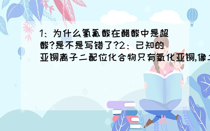 1：为什么氢氟酸在醋酸中是超酸?是不是写错了?2：已知的亚铜离子二配位化合物只有氧化亚铜,像二氰合亚铜离子都是三配位的,而二碘合亚铜离子我认为是SP3杂化的四配位,但我没查到有关数