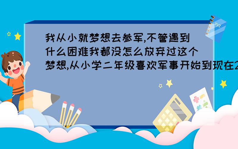 我从小就梦想去参军,不管遇到什么困难我都没怎么放弃过这个梦想,从小学二年级喜欢军事开始到现在20岁,可以说我一直都在坚信着自己的信仰和梦想,但是不能实现梦想的现实让我既无奈又