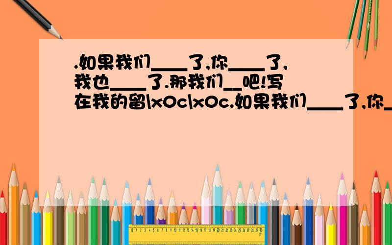 .如果我们＿＿了,你＿＿了,我也＿＿了.那我们__吧!写在我的留\x0c\x0c.如果我们＿＿了,你＿＿了,我也＿＿了.那我们__吧!\x0c\x0c写在我的留言板里,然后发给你在线的人(不管认不认识)你会收到