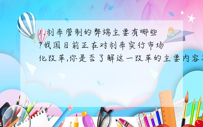 1.利率管制的弊端主要有哪些?我国目前正在对利率实行市场化改革,你是否了解这一改革的主要内容及步骤?1.利率管制的弊端主要有哪些?我国目前正在对利率实行市场化改革,你是否了解这一