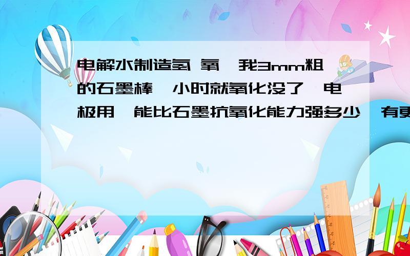 电解水制造氢 氧,我3mm粗的石墨棒一小时就氧化没了,电极用镍能比石墨抗氧化能力强多少,有更好的吗?同上石墨，银 抗氧化能力的对比，