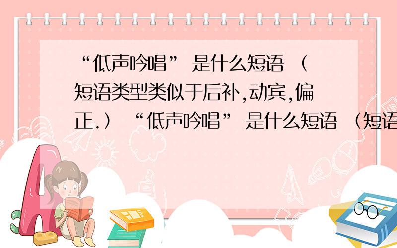 “低声吟唱” 是什么短语 （短语类型类似于后补,动宾,偏正.） “低声吟唱” 是什么短语 （短语类型类似于后补,动宾,偏正.）