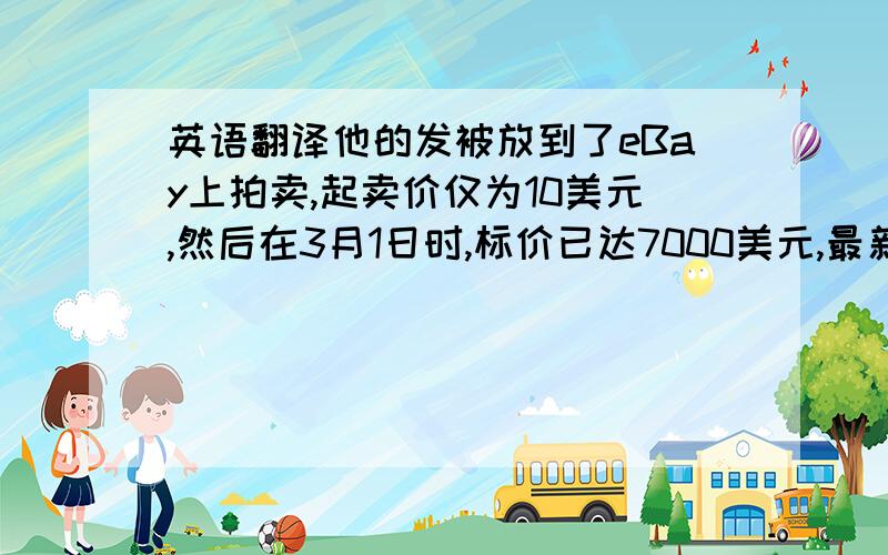 英语翻译他的发被放到了eBay上拍卖,起卖价仅为10美元,然后在3月1日时,标价已达7000美元,最新报价则更是达到了惊人的40668美元.据悉,筹措到的款项将投入德詹妮斯所资助的一个动物保护组织,