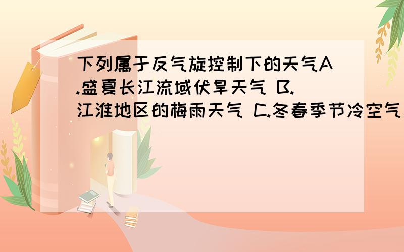 下列属于反气旋控制下的天气A.盛夏长江流域伏旱天气 B.江淮地区的梅雨天气 C.冬春季节冷空气南下 D.夏秋东南沿海登陆的台风