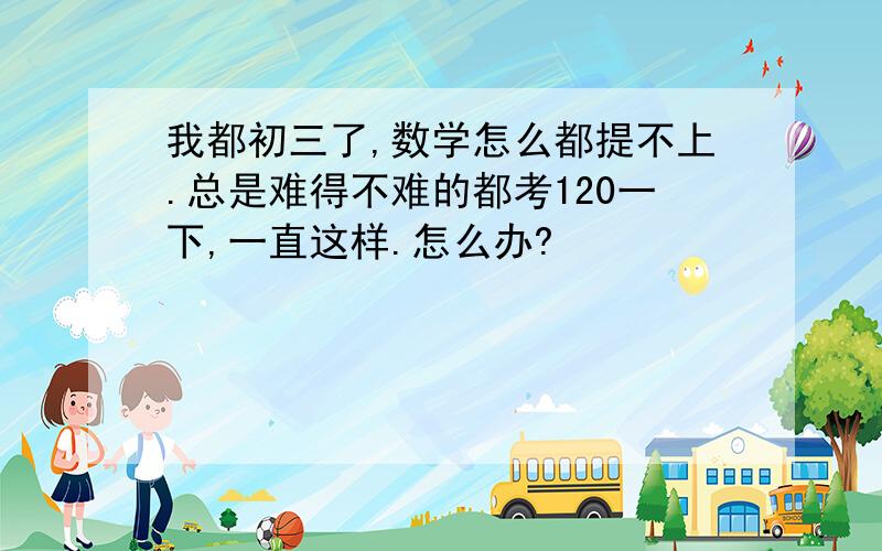 我都初三了,数学怎么都提不上.总是难得不难的都考120一下,一直这样.怎么办?