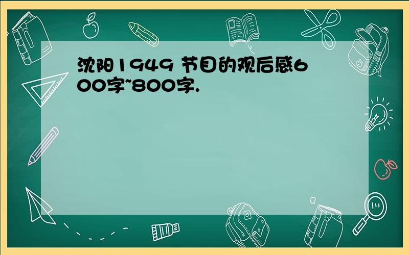 沈阳1949 节目的观后感600字~800字.