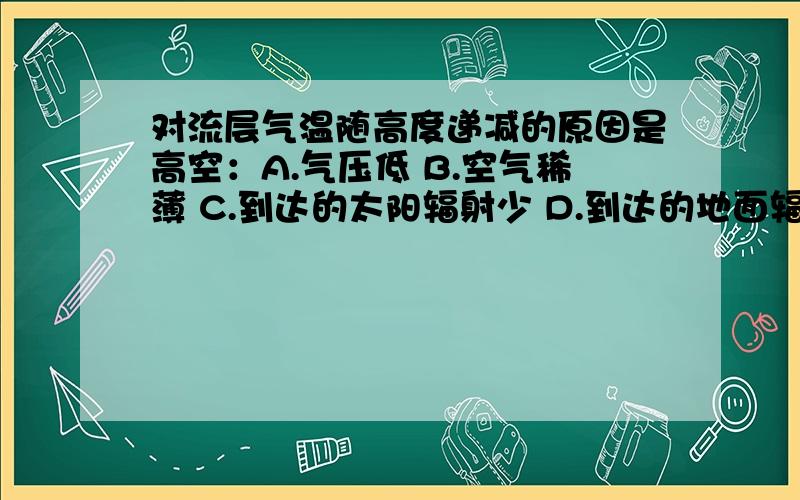 对流层气温随高度递减的原因是高空：A.气压低 B.空气稀薄 C.到达的太阳辐射少 D.到达的地面辐射少