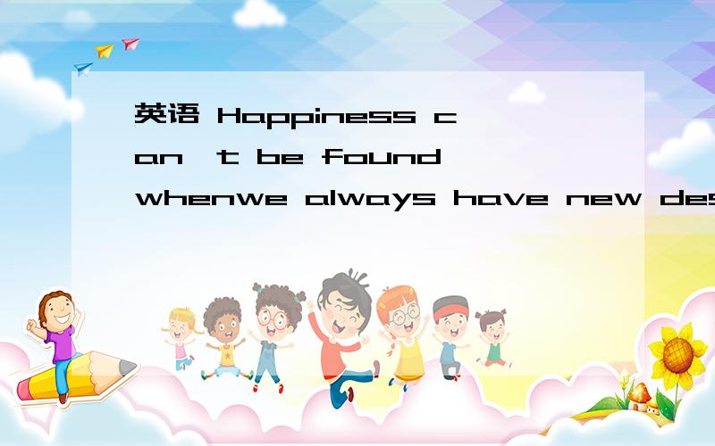 英语 Happiness can't be found whenwe always have new desires hard to satisfy.