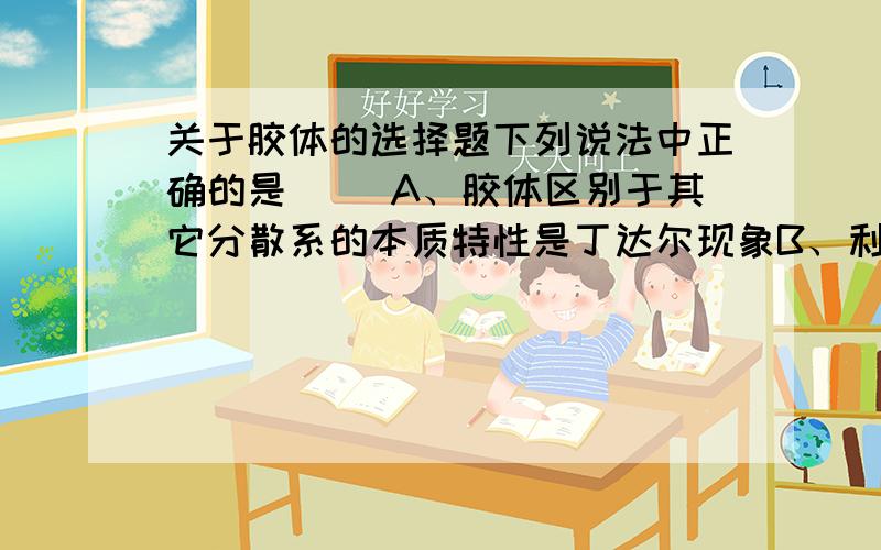 关于胶体的选择题下列说法中正确的是（ ）A、胶体区别于其它分散系的本质特性是丁达尔现象B、利用半透膜可除去淀粉溶液中的少量NaCl C、Fe(OH)3胶体带正电荷D、加入电解质,胶体能发生凝