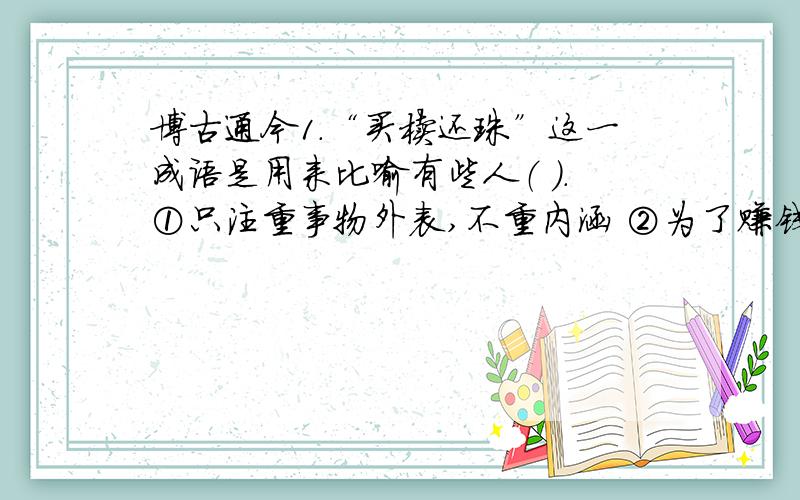 博古通今1.“买椟还珠”这一成语是用来比喻有些人（ ）.①只注重事物外表,不重内涵 ②为了赚钱不择手段 3善于掩盖事物的本质2.“来龙去脉”这一成语产生于（ ）中.②风水勘探 3.屈原是