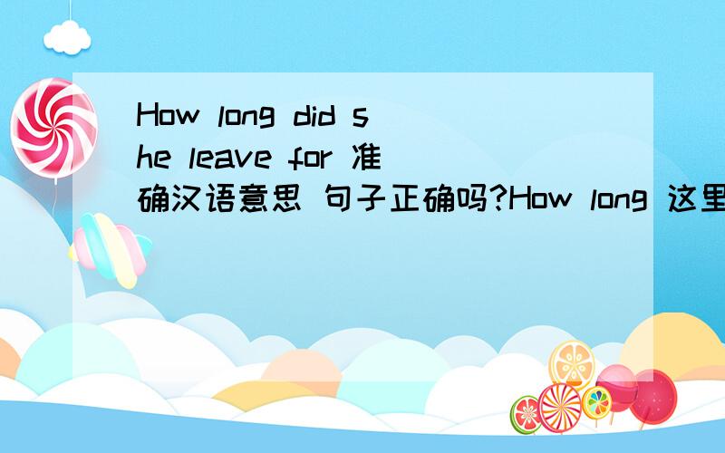 How long did she leave for 准确汉语意思 句子正确吗?How long 这里可以和 短暂动词 leave 如果正确.那准确的 汉语 意思是?