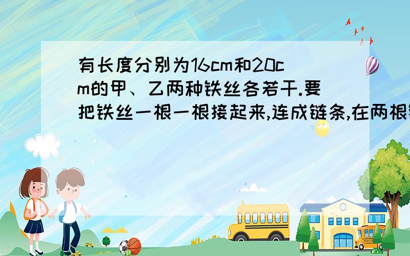 有长度分别为16cm和20cm的甲、乙两种铁丝各若干.要把铁丝一根一根接起来,连成链条,在两根铁丝相扣连接的一个接头处,每根铁丝都要耗去1cm长度.现小明只取甲种铁丝连接,小丽只取乙种铁丝