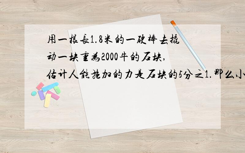 用一根长1.8米的一硬棒去撬动一块重为2000牛的石块,估计人能施加的力是石块的5分之1.那么小石块应该垫在离大石块多远的地方?如果要是大石块向上撬起10cm人施加力的一头至少要移动多少距