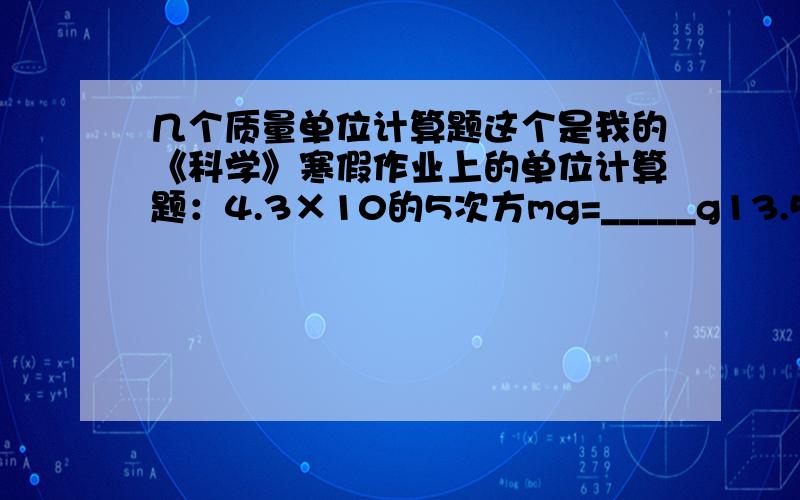 几个质量单位计算题这个是我的《科学》寒假作业上的单位计算题：4.3×10的5次方mg=_____g13.5t=_____g500g=_____mg0.12kg=_____g