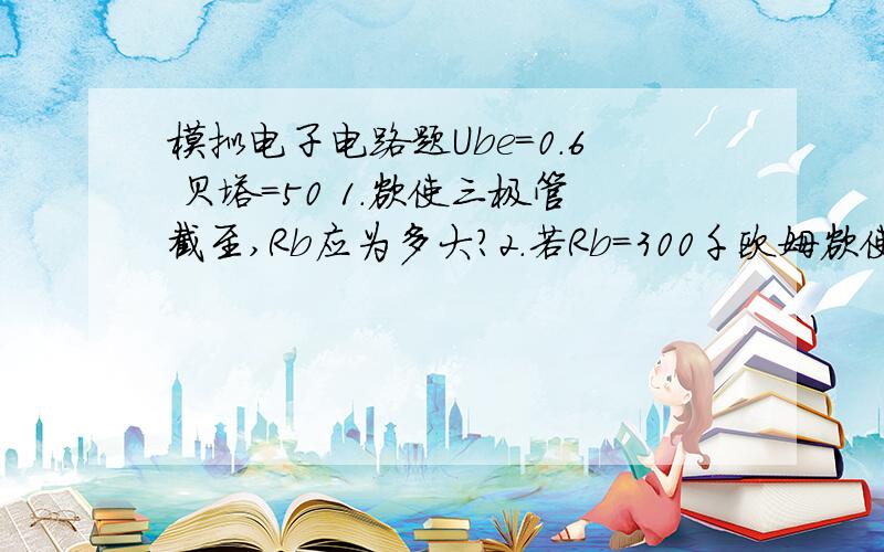 模拟电子电路题Ube=0.6 贝塔=50 1.欲使三极管截至,Rb应为多大?2.若Rb=300千欧姆欲使三极管饱和 Rc多大