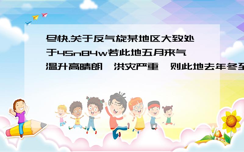 尽快.关于反气旋某地区大致处于45n84w若此地五月来气温升高晴朗,洪灾严重,则此地去年冬至到今年四月的天气状况 为什么是气温较低 降水多