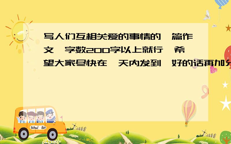 写人们互相关爱的事情的一篇作文,字数200字以上就行,希望大家尽快在一天内发到,好的话再加分.注意，内容不必太深奥，只要是写平常生活中的事情就可以了，不用写的很特别，但是一定要