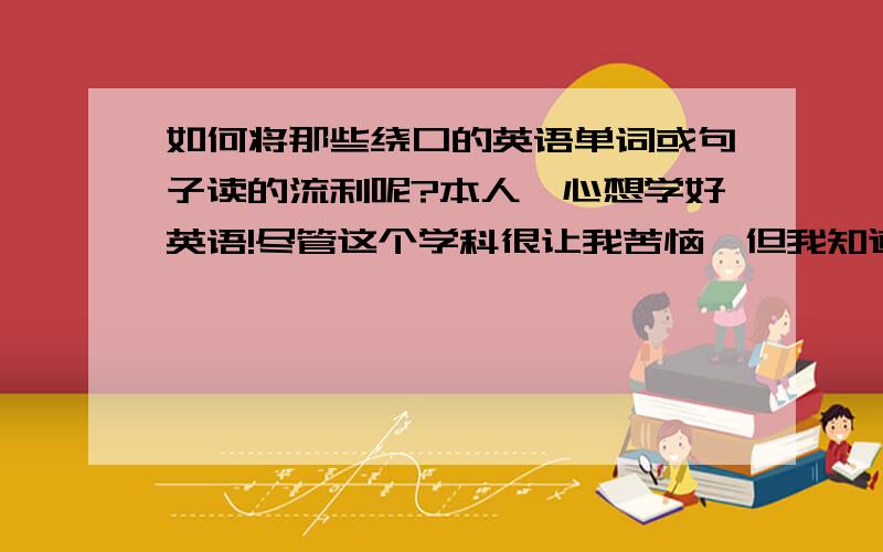 如何将那些绕口的英语单词或句子读的流利呢?本人一心想学好英语!尽管这个学科很让我苦恼,但我知道不会英语是不行的!经常会遇到一些绕口难读的单词或句子!越读越烦,心里别扭的要死!╮